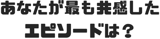 あなたが最も共感したエピソードは？